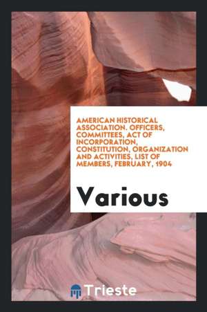 American Historical Association. Officers, Committees, Act of Incorporation, Constitution, Organization and Activities, List of Members, February, 190 de Various