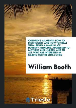 Children's Ailments; How to Distinguish, and How to Treat Them. Being a Manual of Nursery Medicine, Addressed to Mothers and Nurses, and to All Who Ar de William Booth