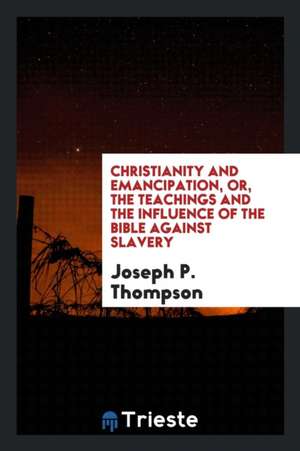 Christianity and Emancipation, Or, the Teachings and the Influence of the Bible Against Slavery de Joseph P. Thompson