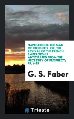 Napoleon III: The Man of Prophecy; Or, the Revival of the French Emperorship Anticipated from the Necessity of Prophecy; Pp. 1-99 de G. S. Faber