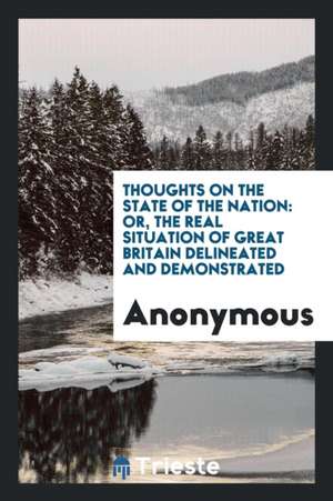 Thoughts on the State of the Nation: Or, the Real Situation of Great Britain Delineated and Demonstrated de Anonymous