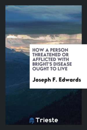 How a Person Threatened or Afflicted with Bright's Disease Ought to Live de Joseph F. Edwards