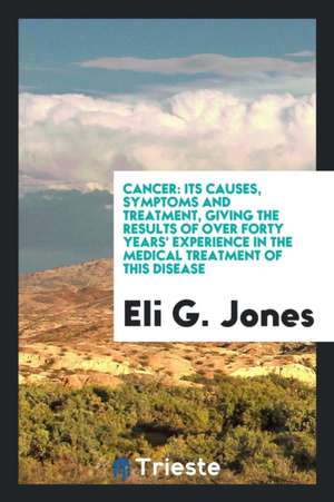 Cancer: Its Causes, Symptoms & Treatment, Giving the Results of Over Forty ... de Eli G. Jones