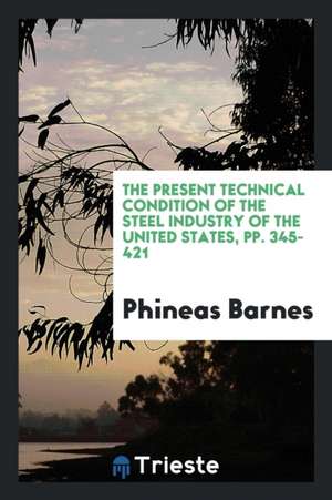 The Present Technical Condition of the Steel Industry of the United States, Pp. 345-421 de Phineas Barnes