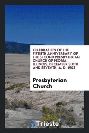 Celebration of the Fiftieth Anniversary of the Second Presbyterian Church of Peoria, Illinois, December Sixth and Seventh, A. D. 1903 de Presbyterian Church