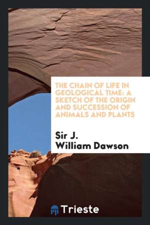 The Chain of Life in Geological Time: A Sketch of the Origin and Succession of Animals and Plants de Sir J. William Dawson