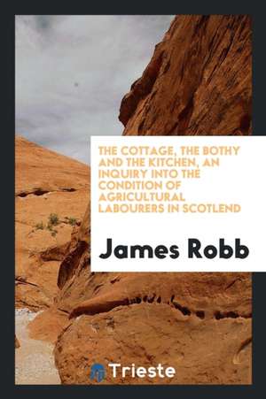 The Cottage, the Bothy and the Kitchen, an Inquiry Into the Condition of Agricultural Labourers in Scotlend de James Robb