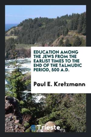 Education Among the Jews from the Earlist Times to the End of the Talmudic Period, 500 A.D. de Paul E. Kretzmann