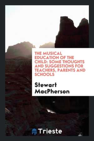 The Musical Education of the Child: Some Thoughts and Suggestions for Teachers, Parents and Schools de Stewart MacPherson