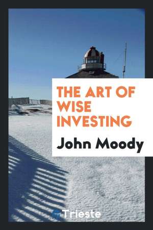 The Art of Wise Investing: A Series of Short Articles on Investment Values ... de John Moody