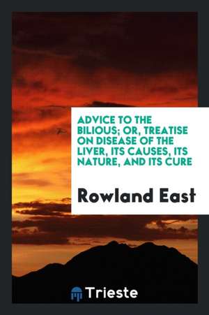 Advice to the Bilious; Or, Treatise on Disease of the Liver, Its Causes, Its Nature, and Its Cure de Rowland East