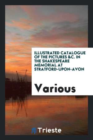 Illustrated Catalogue of the Pictures &c. in the Shakespeare Memorial at Stratford-Upon-Avon de Various