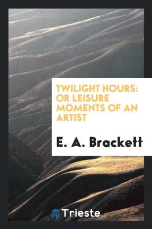 Twilight Hours: Or Leisure Moments of an Artist de E. A. Brackett