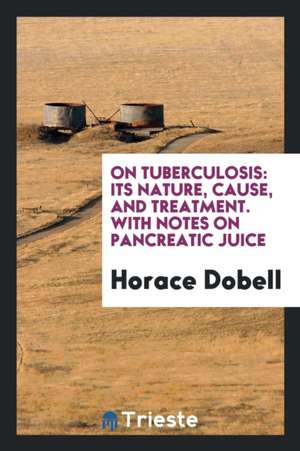 On Tuberculosis: Its Nature, Cause, and Treatment. with Notes on Pancreatic Juice de Horace Dobell