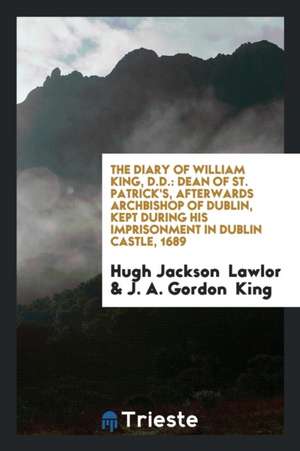 The Diary of William King, D.D.: Dean of St. Patrick's, Afterwards Archbishop of Dublin, Kept During His Imprisonment in Dublin Castle, 1689 de Hugh Jackson Lawlor