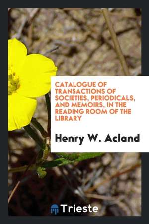 Catalogue of Transactions of Societies, Periodicals, and Memoirs, in the Reading Room of the Library de Henry W. Acland