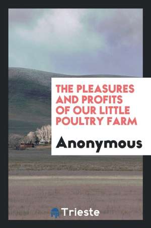 The Pleasures and Profits of Our Little Poultry Farm de Anonymous