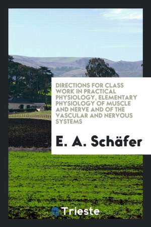 Directions for Class Work in Practical Physiology, Elementary Physiology of Muscle and Nerve and of the Vascular and Nervous Systems de E. A. Schafer