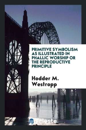 Primitive Symbolism as Illustrated in Phallic Worship or the Reproductive Principle de Hodder M. Westropp