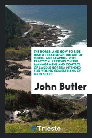 The Horse; And How to Ride Him: A Treatise on the Art of Riding and Leaping. with Practical Lessons on the Management and Control of Saddle Horses: In de John Butler