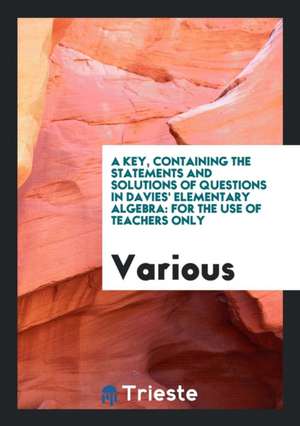 A Key, Containing the Statements and Solutions of Questions in Davies' Elementary Algebra: For the Use of Teachers Only de Various