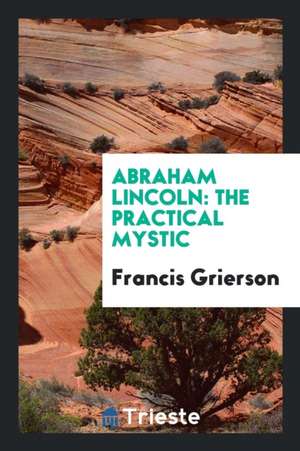 Abraham Lincoln: The Practical Mystic de Francis Grierson