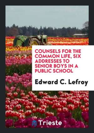 Counsels for the Common Life, Six Addresses to Senior Boys in a Public School de Edward C. Lefroy