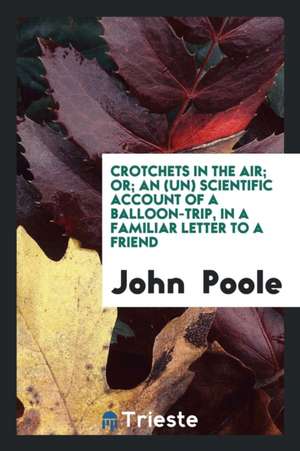 Crotchets in the Air; Or; An (Un) Scientific Account of a Balloon-Trip, in a Familiar Letter to a Friend de John Poole