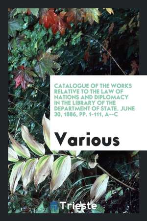 Catalogue of the Works Relative to the Law of Nations and Diplomacy in the Library of the Department of State. June 30, 1886, Pp. 1-111, A--C de Various