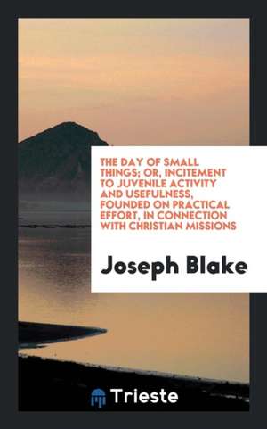 The Day of Small Things; Or, Incitement to Juvenile Activity and Usefulness, Founded on Practical Effort, in Connection with Christian Missions de Joseph Blake