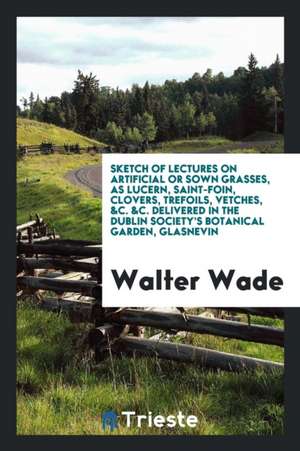 Sketch of Lectures on Artificial or Sown Grasses, as Lucern, Saint-Foin, Clovers, Trefoils, Vetches, &c. &c. Delivered in the Dublin Society's Botanic de Walter Wade