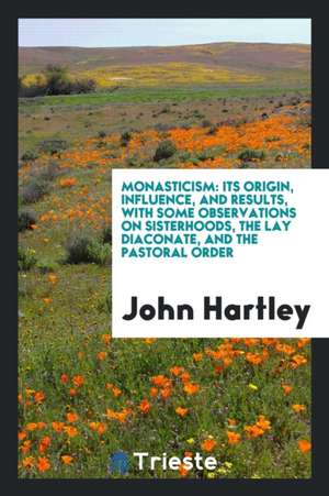 Monasticism: Its Origin, Influence, and Results, with Some Observations on Sisterhoods, the Lay Diaconate, and the Pastoral Order de John Hartley