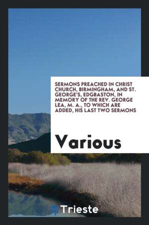 Sermons Preached in Christ Church, Birmingham, and St. George's, Edgbaston, in Memory of the Rev. George Lea, M. A., to Which Are Added, His Last Two de Various