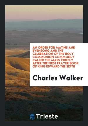 An Order for Matins and Evensong and the Celebration of the Holy Communion Commonly Called the Mass Chiefly After the First Prayer Book of King Edward de Charles Walker