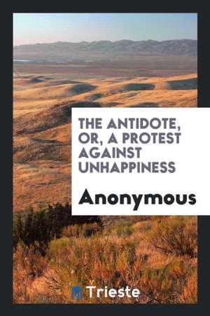 The Antidote, Or, a Protest Against Unhappiness de Anonymous