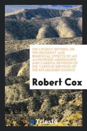 The Liturgy Revised; Or the Necessity and Beneficial Effects of an Authorized Abridgment and Careful Revision of the Various Services of the Establish de Robert Cox