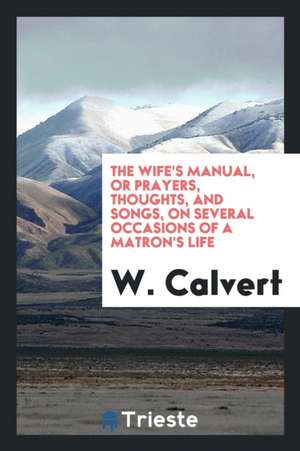 The Wife's Manual, or Prayers, Thoughts, and Songs, on Several Occasions of a Matron's Life de W. Calvert