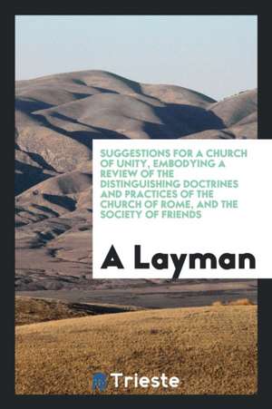 Suggestions for a Church of Unity, Embodying a Review of the Distinguishing Doctrines and Practices of the Church of Rome, and the Society of Friends de A. Layman