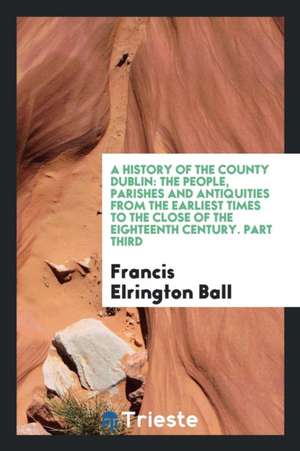 A History of the County Dublin: The People, Parishes and Antiquities from the Earliest Times to ... de Francis Elrington Ball