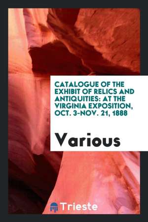 Catalogue of the Exhibit of Relics and Antiquities: At the Virginia Exposition, Oct. 3-Nov. 21, 1888 de Various