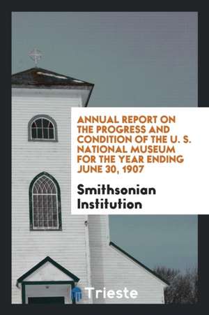 Annual Report on the Progress and Condition of the U. S. National Museum for the Year Ending June 30, 1907 de Smithsonian Institution