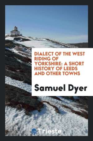 Dialect of the West Riding of Yorkshire: A Short History of Leeds and Other ... de Samuel Dyer