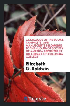 Catalogue of the Books, Pamphlets, and Manuscripts Belonging to the Huguenot Society of America Deposited in the Library of Columbia College de Elizabeth G. Baldwin