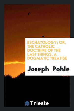 Eschatology; Or, the Catholic Doctrine of the Last Things, a Dogmatic Treatise de Joseph Pohle