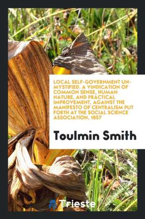 Local Self-Government Un-Mystified. a Vindication of Common Sense, Human Nature, and Practical Improvement, Against the Manifesto of Centralism Put Fo de Toulmin Smith