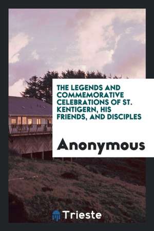 The Legends and Commemorative Celebrations of St. Kentigern, His Friends, and Disciples de Anonymous