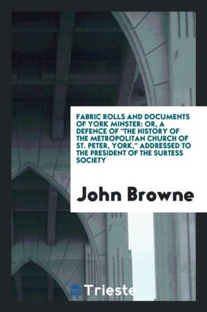 Fabric Rolls and Documents of York Minster: Or, a Defence of the History of the Metropolitan Church of St. Peter, York, Addressed to the President of de John Browne