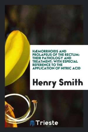 Hæmorrhoids and Prolapsus of the Rectum: Their Pathology and Treatment; With Especial Reference to the Application of Nitric Acid de Henry Smith