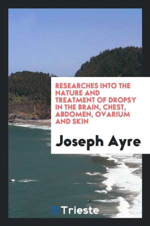 Researches Into the Nature and Treatment of Dropsy in the Brain, Chest, Abdomen, Ovarium and ... de Joseph Ayre