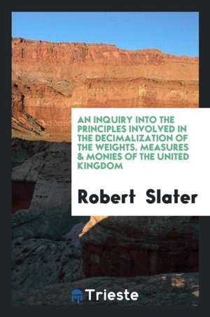 An Inquiry Into the Principles Involved in the Decimalization of the Weights. Measures & Monies of the United Kingdom de Robert Slater